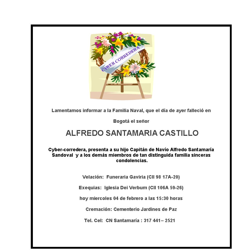 CYBER CORREDERA
Lamentamos informar a la Familia Naval, que el d�a de ayer falleci� en  
Bogot� el se�or
 ALFREDO SANTAMARIA CASTILLO

Cyber-corredera, presenta a su hijo Capit�n de Nav�o Alfredo Santamar�a 
Sandoval  y a los dem�s miembros de tan distinguida familia sinceras
 condolencias.

Velaci�n:  Funeraria Gaviria (Cll 98 17A-20) 
Exequias: &nbsp;Iglesia Dei Verbum (Cll 106A 59-26)  
hoy miercoles 04 de febrero a las 15:30 horas

Cremaci�n: Cementerio Jardines de Paz   

Tel.&nbsp;Cel:  CN Santamar�a : 317 441– 2521 &nbsp;
